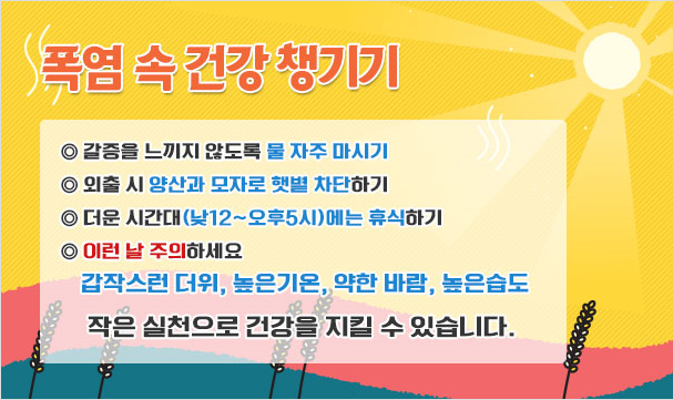 폭염속건강챙기기 ◎갈증을 느끼지 않도록 물 자주마시기 ◎외출 시 양산과 모자로 햇볕 차단하기  ◎더운 시간대(낮12~오후5시)에는 휴식하기  ◎이런 날 주의하세요 갑작스런 더위, 높은기온, 약한 바람, 높은습도 작은실천으로 건강을 지킬 수 있습니다.