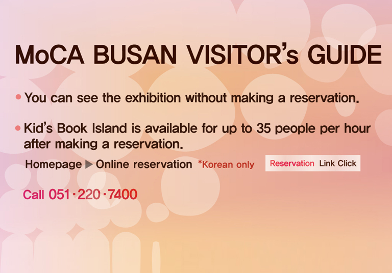 MoCA BUSAN VISITOR’s GUIDE
You can see the exhibition without making a reservation.
Kid’s Book Island is available for up to 35 people per hour after making a reservation.
Homepage ▷ Online reservation  *Korean only  Reservation Link Click
Call 051·220·7400