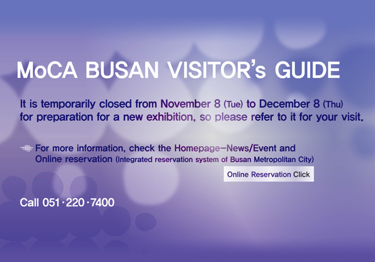 MoCA BUSAN VISITOR'S GUIDE
It is temporarily closed from November 8 (Tue) to December 8 (Thu)
for preparation for a new exhibition, so please refer to it for your visit.

For more information, check the Homepage-News/Event and Online reservation (Integrated reservation system of Busan Metropolitan City)
Online Reservation Click
Call 051ㆍ220ㆍ7400

MUSEUM OF CONTEMPORARY ART BUSAN