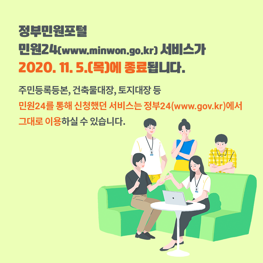 정부민원포털「민원24」(www.minwon.go.kr) 서비스가 
2020.11.5.(목)에 종료됩니다.
주민등록등본, 건축물대장, 토지대장 등
민원24를 통해 신청했던 서비스는
「정부24」(www.gov.kr)에서  그대로 이용하실 수 있습니다.