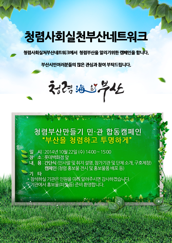 청렴사회실천부산네트워크<br/>청렴사회실천부산네트워크에서 청렴부산을 알리기 위한 캠페인을 합니다.<br/>부산시민여러분들의 많은 관심과 참여 부탁드립니다.<br/>청렴해요 부산<br/>청렴부산만들기 민,관 합동 캠페인 부산을 청렴하고 투명하게<br/>일시 : 2014년 10월 22일(수요일) 14시부터 15시 까지<br/>장소 : 롯데백화점 앞<br/>내용 : 간단식(인사말 및 취지 설명, 참가기관 및 단체 소개, 구호제창)<br/>캠페인(청렴 홍보물 전시 및 홍보물품 배포 등)<br/>기타 : 참석하실 기관은 인원을 미리 알려주시면 감사하겠습니다. 기관에서 홍보물(피켓 등) 준비 환영합니다.