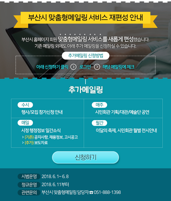 부산시 맞춤형메일링 서비스 재편성 안내 부산시 맞춤형메일링 서비스를 새롭게 편성하여 다음과 같이 운영됨을 알려드립니다.  추가 콘텐츠 내용 
     - 수시 : 행사/모집 참가신청 안내
     - 매일 : 시정 행정정보 일간소식
                - 공지사항, 채용정보, 고시공고(기존)
		- 보도자료(추가)
     - 매주 : 시민회관 기획/대관/예술단 공연
     - 월간 : 이달의 축제, 시민회관 월별 전시안내

      시범운영 기간 : 2018. 6. 1.~ 6. 8.
      정규운영 기간 : 2018. 6. 11.부터

    - 기존 맞춤형메일링 : 보존