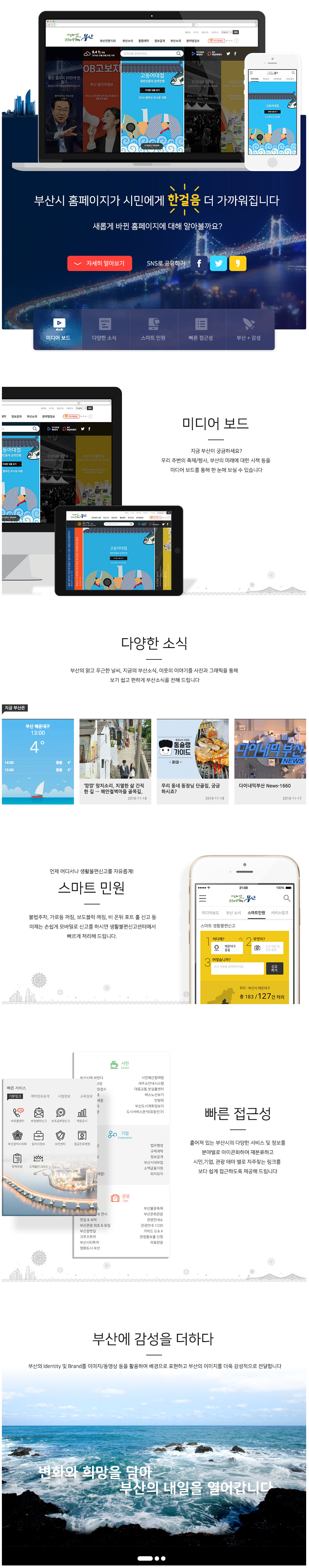 부산시 홈페이지가 시민에게 한걸음 더 가까워집니다 새롭게 바뀐 홈페이지에 대해 알아볼까요?
-미디어보드: 지금부산이 궁금하세요? 우리 주변의 축제/행사, 부산의 미래에 대한 시책 등을 미디어 보드를 통해 한 눈에 보실 수 있습니다 -다양한 소식: 부산의 맑고 푸근한 날씨, 지금의 부산소식, 이웃의 이야기를 사진과 그래픽을 통해 보기 쉽고 편하게 부산소식을 전해 드립니다
언제 어디서나 생활불편신고를 자유롭게! 스마트 민원: 불법주차, 가로등 꺼짐, 보도블럭 깨짐, 비 온뒤 포트 홀 신고 등 이제는 손쉽게 모바일로 신고를 하시면 생활불편신고센터에서 빠르게 처리해 드립니다.-빠른 접근성: 흩어져 있는 부산시의 다양한 서비스 및 정보를 분야별로 아이콘화하여 재분류하고 시민, 기업, 관광 태마 별로 자주찾는 링크를 보다 쉽게 접근하도록 제공해 드립니다 - 부산에 감성을 더하다: 부산의 Identity 및 Brand를 이미지/동영상 등을 활용하여 배경으로 표현하고 부산의 이미지를 더욱 감성적으로 전달합니다. 변화와 희망을 담아 부산의 내일을 열어갑니다
