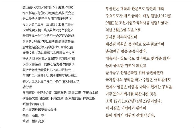 비문의 내용 :
부산진은 대륙의 관문으로 항만의 매축 주요도로가 매우 급하여 대정 원년(1912년) 9월 □일 조선기업주식회사를 설립하였다.
익년 3월13일 처음으로 공사를 착수하였으며 예정된 계획을 공정대로 모두 완료하여 총40여만평을 준공시켰다.
매축지는 철도 국도 경비창고 및 각종 회사 등의 중요한 지역이 되었고 군사공무 산업문화를 위해 공헌하였다. 국가봉사의 영리를 떠나 수많은 어려움에도
관계자 일동은 마음을 다하여 현저한 공적을 거두었으며 회사를 해산시킨 것은 소화 12년 (1937년) 4월 23일이었다.
이 사실을 기념하기 위하여 돌에 새겨서 영원히 전해 남긴다.