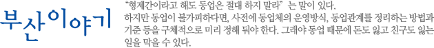 “형제간이라고 해도 동업은 절대 하지 말라”는 말이 있다. 하지만 동업이 불가피하다면, 사전에 동업체의 운영방식, 동업관계를 정리하는 방법과 기준 등을 구체적으로 미리 정해 둬야 한다. 그래야 동업 때문에 돈도 잃고 친구도 잃는 일을 막을 수 있다.