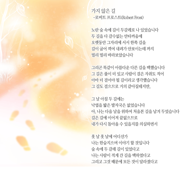 가지 않은 길-로버트 프로스트(Robert Frost) -노란 숲 속에 길이 두갈레로 나 있었습니다/두 길을 다 갈수없는 안타까움에/오랫동안 그자리에 서서 한쪽 길을/길이 굽어 꺽여 내려가 안보이는데 까지/멀리 멀리 바라보았습니다//그리곤 똑같이 아름다운 다른 길을 택했습니다/그 길은 풀이 더 있고 사람이 걸은 자취도 적어/아마 더 걸어야 될 길이라고 생각했습니다/그 길도 걸으므로 거의 같아질테지만,//그 날 아침 두 길에는/낙엽을 밟은 발자국은 없었습니다/아, 나는 다음 날을 위하여 처음본 길을 남겨 두었습니다/길은 길에 이어져 끝없으므로/내가 다시 돌아올 수 있을지를 의심하면서//훗 날 훗 날에 어디선가/나는 한숨지으며 이야기 할 것입니다/숲 속에 두 갈래 길이 있었다고/나는 사람이 적게 간 길을 택하였다고/그리고 그것 때문에 모든 것이 달라졌다고

