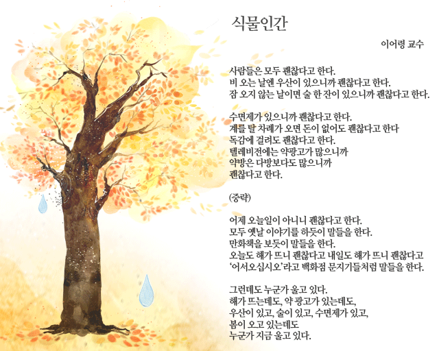 식물인간/이어령 교수/사람들은 모두 괜찮다고 한다./비 오는 날엔 우산이 있으니까 괜찮다고 한다./잠 오지 않는 날이면 술 한 잔이 있으니까 괜찮다고 한다./수면제가 있으니까 괜찮다고 한다./계를 탈 차례가 오면 돈이 없어도 괜찮다고 한다/독감에 걸려도 괜찮다고 한다./텔레비전에는 약광고가 많으니까/약방은 다방보다도 많으니까/괜찮다고 한다./(중략)//어제 오늘일이 아니니 괜찮다고 한다./모두 옛날 이야기를 하듯이 말들을 한다./만화책을 보듯이 말들을 한다./오늘도 해가 뜨니 괜찮다고 내일도 해가 뜨니 괜찮다고/‘어서오십시오’라고 백화점 문지기들처럼 말들을 한다.//그런데도 누군가 울고 있다./해가 뜨는데도,/약 광고가 있는데도,/우산이 있고,/술이 있고,/수면제가 있고,/봄이 오고 있는데도/누군가 지금 울고 있다.