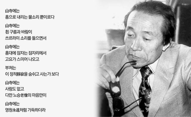 山寺에는 
홈으로 내리는 물소리 뿐이로다

山寺에는 
흰 구름과 바람이 
쓰르라미 소리를 들으면서 

山寺에는 
홈대에 잠자는 잠자리에서
고요가 스미어 나오고 

부처는 
이 정적靜寂을 숨쉬고 사는가 보다

山寺에는 
사랑도 없고
다만 노승老僧의 마음만이 

山寺에는 
영원永遠처럼 가득하더라