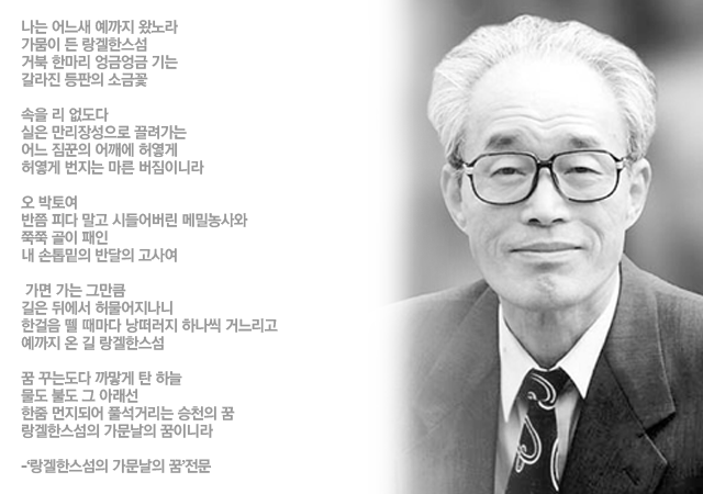 나는 어느새 예까지 왔노라 / 가뭄이 든 랑겔한스섬 / 거북 한마리 엉금엉금 기는 / 갈라진 등판의 소금꽃 // 속을 리 없도다 / 실은 만리장성으로 끌려가는 / 어느 짐꾼의 어깨에 허옇게 / 허옇게 번지는 마른 버짐이니라 // 오 박토여 / 반쯤 피다 말고 시들어버린 메밀농사와 / 쭉쭉 골이 패인 / 내 손톱밑의 반달의 고사여 // 가면 가는 그만큼 / 길은 뒤에서 허물어지나니 / 한걸음 뗄 때마다 낭떠러지 하나씩 거느리고 / 예까지 온 길 랑겔한스섬 // 꿈 꾸는도다 까맣게 탄 하늘 / 물도 불도 그 아래선 / 한줌 먼지되어 풀석거리는 승천의 꿈 / 랑겔한스섬의 가문날의 꿈이니라
-‘랑겔한스섬의 가문날의 꿈’전문