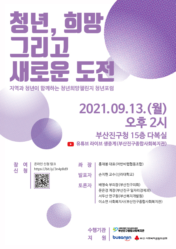 청년, 희망 그리고 새로운 도전
    지역과 청년이 함께하는 청년희망챌린지 청년포럼
    2021.09.13.(월) 오후 2시
    부산진구청 15층 다복실 유튜브 라이브 생중계(부산진구종합사회복지관)
    참여신청 : 온라인 신청 링크 https://bit.ly/3n4pBd9
    좌장 : 홍재봉 대표(어반비랩협동조합)
    발표자 : 손지현 교수(신라대학교)
    토론자 : 배영숙 부의장(부산진구의회), 문은경 계장(부산진구 일자리 경제과), 서두산 연구원(부산복지개발원), 이소연 사회복지사(부산진구종합사회복지관)
    수행기관 : 부산진구종합사회복지관
    지원 : 부산진구, 부산 사회복지공동모금회