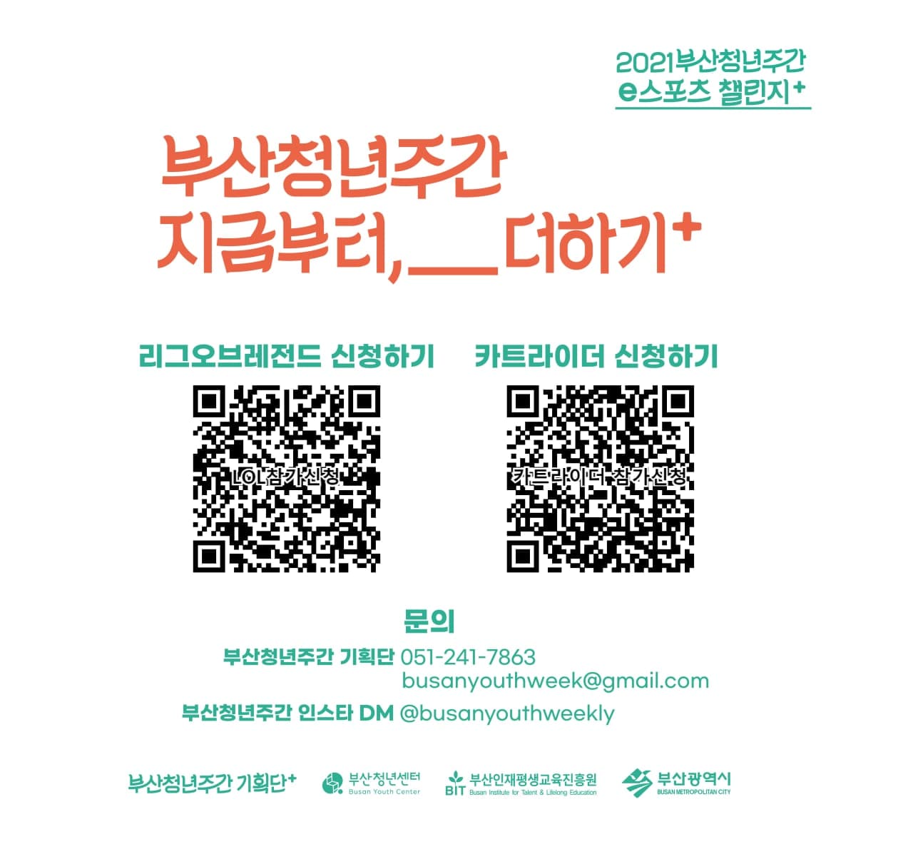 2021부산청년주간 e스포츠 챌린지+. 부산청년주간 지금부터,__더하기+. 리그오브레전드 신청하기(QR코드), 카트라이더 신청하기(QR코드). 문의:부산청년주간 기획단:051-241-7863,busanyouthweek@gmail.com, 부산청년주간 인스타 DM:@busanyouthweekly. 부산청년주간 기획단+. 부산청년센터. 부산인재평생교육진흥원. 부산광역시.