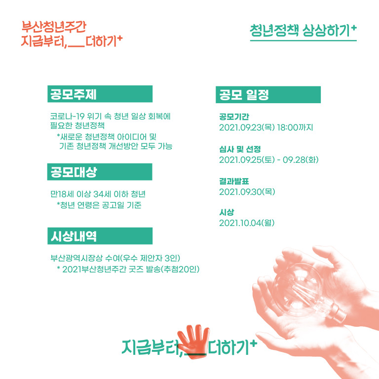 부산청년주간 지금부터,__더하기+. 청년정책상 상상하기+. 공모주제:코로나19 위기 속 청년 일상 회복에 필요한 청년정책. *새로운 청년정책 아이디어 및 기존 청년정책 개선방안 모두 가능. 공모대상:만 18세 이상 34세 이하 청년 *청년 연령은 공고일 기준. 시상내역:부산광역시장상 수여(우수 제안자 3인) *2021부산청년주간 굿즈 발송(추첨20인). 공모일정:공모기간 2021.09.23(목 ) 18:00까지. 심사 및 선정:2021.09.25(토)-09.28(화). 결과발표:2021.09.23(목). 시상:2021.10.04(월). 지금부터,__더하기+