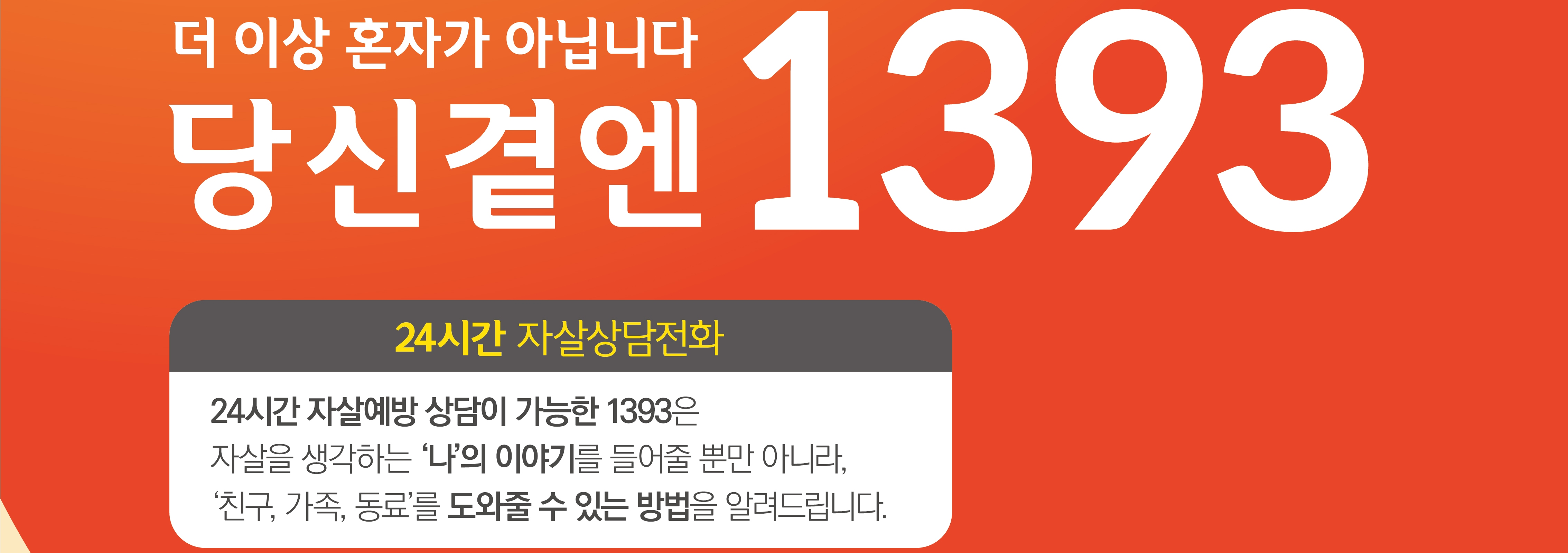 (포스터)자살예방 상담전화.jpg 더 이상 혼자가 아닙니다 당신곁엔 1393 24시간 자살상담전화 24시간 자살예방 상담이 가능한 1393은 자살을 생각하는 '나'의 이야기를 들어줄 뿐만 아니라, '친구,가족,동료'를 도와줄 수 있는 방법을 알려드립니다.