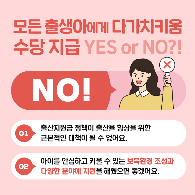 모든출생아에게 다가치키움 수당 지급 YES or NO? NO!편
            출산지원금 정책이 출산율 향상을 위한 근본적인 대책이 될 수 없어요. 아이를 안심하고 키울 수 있는 보육환경 조성과 다양한 분야에 지원을 해줬으면 좋겠어요