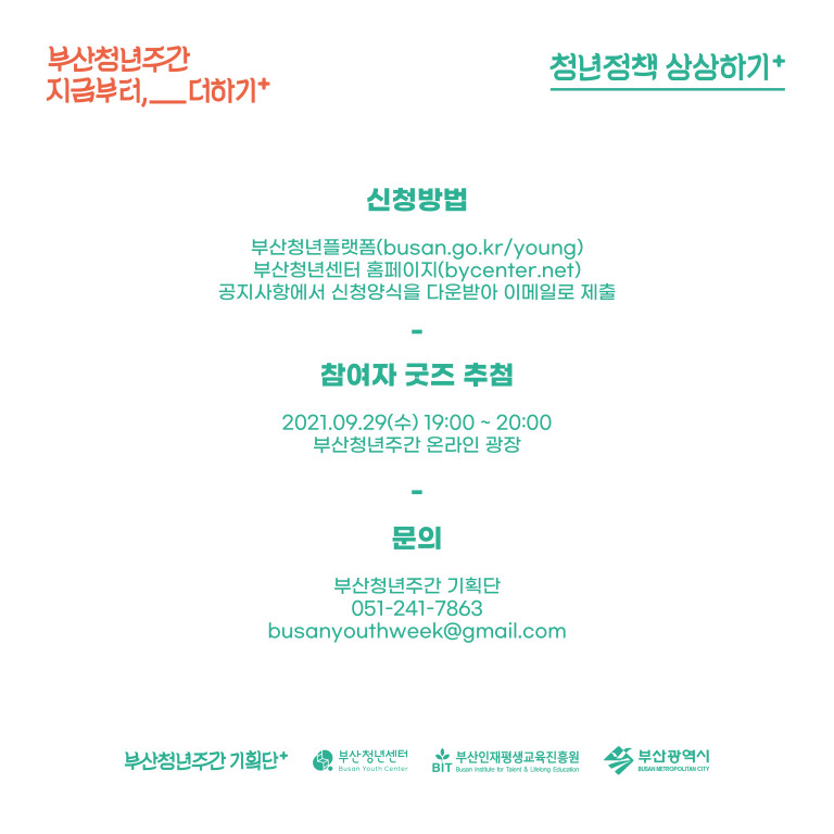 부산청년주간 지금부터,__더하기+. 신청방법:부산청년플랫폼(busan.go.kr/young),부산청년센터 홈페이지(bycenter.net) 공지사항에서 신청양식을 다운받아 이메일로 제출. 참여자 굿즈 추첨:2021.09.29(수) 19:00~20:00 부산청년 주간 온라인 광장. 문의:부산청년주간 기획단 051-241-7863, busanyouthweek@gmail.com 부산청년주간 기획단+. 부산청년센터. 부산인재평생교육진흥원. 부산광역시.