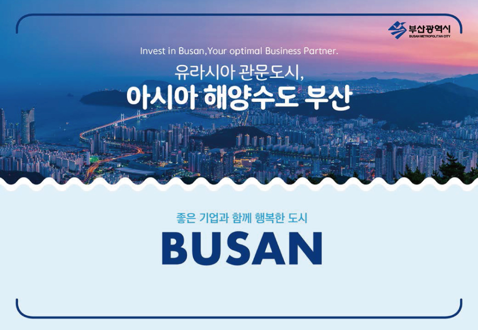 Invest in Busan, Your optimal Business Partner.
            유라시아관문도시,
            아시아해양수도부산
            좋은 기업과 함께 행복한 도시
            BUSAN