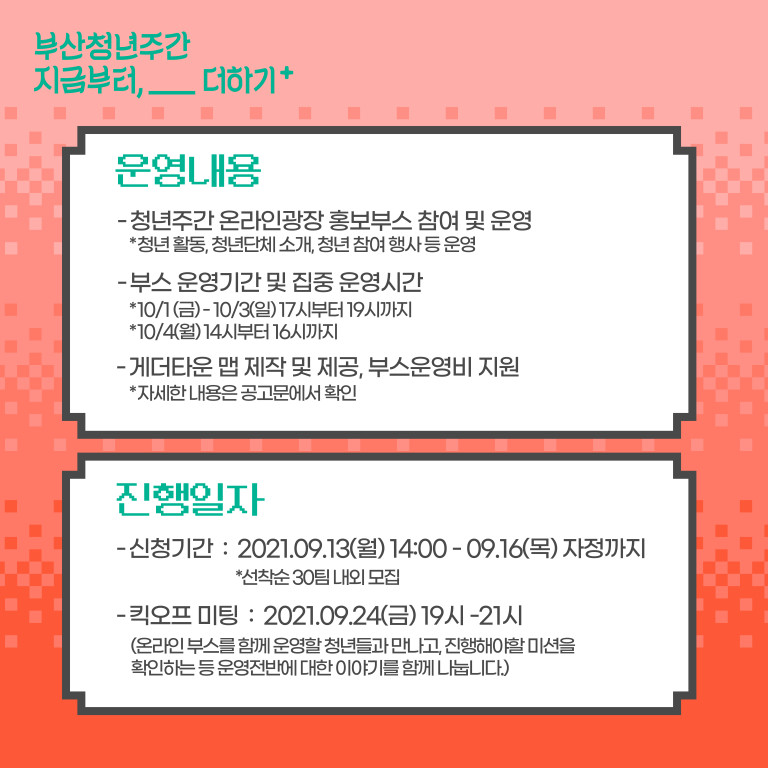 부산청년주간 지금부터,__더하기+. 운영내용:청년주간 온라인광장 홍보부스 참여 및 운영 *청년 활동,청년단체 소개, 청년 참여 행사 등 운영. 부스 운영기간 및 집중 운영시간 *10/1(금)-10/3(일)17시부터19시까지 *10/4(월)14시부터 16시까지. 게더타운 맵 제작 및 제공, 부스운영비 지원 *자세한 내용은 공고문에서 확인. 진행일자:신청기간:2021.09.13(월)14:00-09.16(목) 자정까지 *선착순 30팀 내외 모집. 킥오프 미팅:2021.09.24(금)19시-21시 (온라인 부스를 함게 운영할 청년들과 만나고, 진행해야할 미션을 확인하는 등 운영전반에 대한 이야기를 함께 나눕니다.)