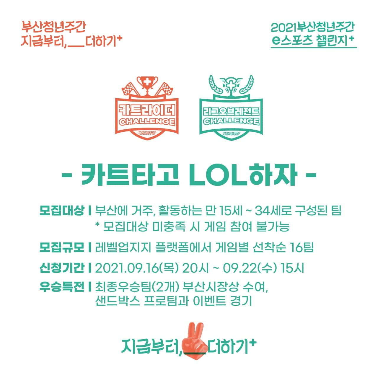 부산청년주간 지금부터,__더하기+. 2021부산청년주간 e스포츠 챌린지+. 카트라이더, 리그오브레전드. 카트타고 LOL하자. 모집대상:부산에 거주, 활동하는 만15세~34세로 구성된 팀 *모집대상 미충족 시 게임 참여 불가능. 모집규모:레벨업지지 플랫폼에서 게임별 선착순 16팀. 신청기간:2021.09.16(목)20시~09.22(수)15시.우승특전:최종우승팀(2개) 부산시장상 수여, 샌드박스 프로팀과 이벤트 경기. 지금부터,__더하기+