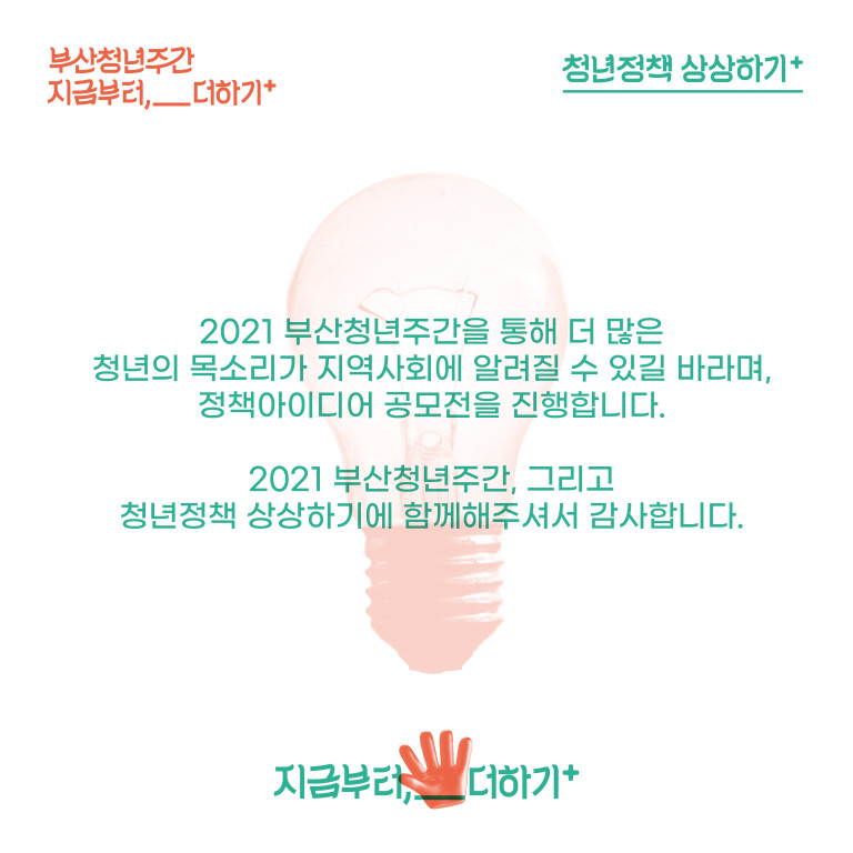 부산청년주간 지금부터,__더하기+. 청년정책상 상상하기+. 2021 부산청년주간을 통해 더 많은 청년의 목소리가 지역사회에 알려질 수 있길 바라며, 정책아이디어 공모전을 진행합니다. 2021 부산청년주간, 그리고 청년정책 상상하기에 함게해주셔서 감사합니다. 지금부터,__더하기+