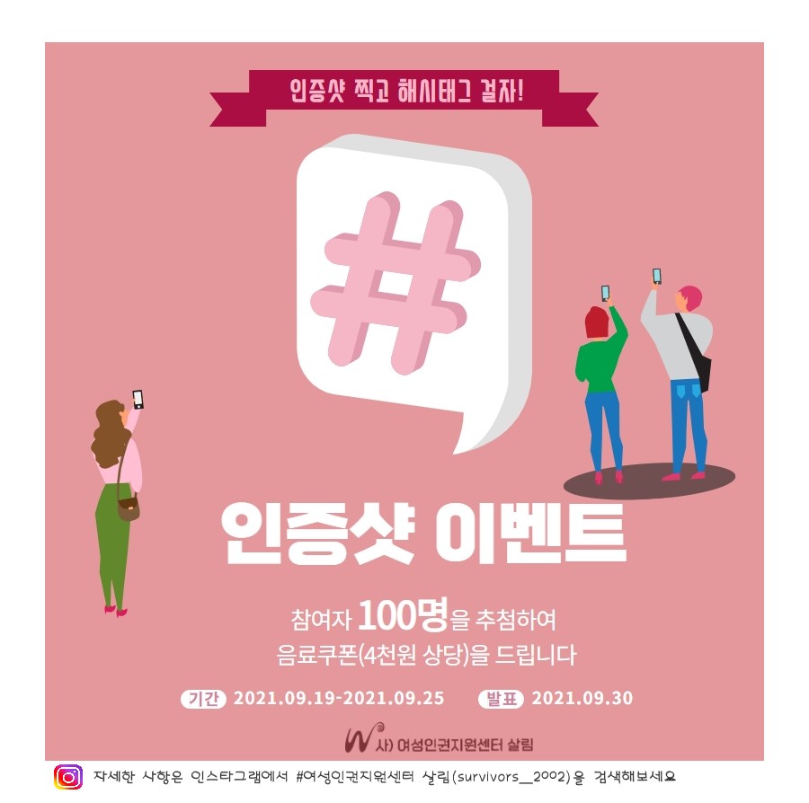 인증샷 찍고 해시태그 걸자!
 인증샷 이벤트
 참여자 100명을 추첨하여 음료쿠폰(4천원 상당)을 드립니다.
 기간 2021.9.19.~2021.9.25.
 발표 2021.9.30.
 사)여성인권지원센터 살림
 자세한 사항은 인스타그램에서 #여성인권지원센터 살림(survivors_2002)을 검색해보세요