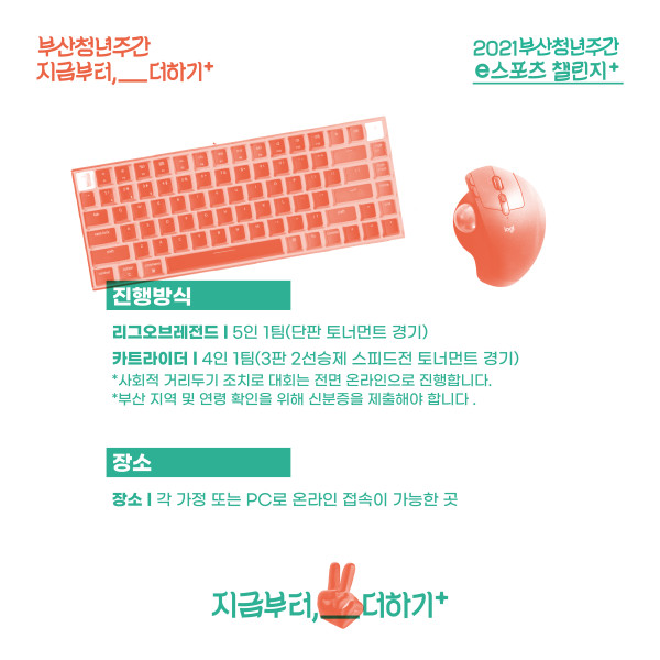 부산청년주간 지금부터,__더하기+. 2021부산청년주간 e스포츠 챌린지+. 진행방식:리그오브레전드-5인1팀(단판 토너먼트 경기), 카트라이더-4인1팀(3판2선승제 스피드전 토너먼트 경기)*사회적 거리두기 조치로 대회는 전면 온라인으로 진행합니다.*부산 지역 및 연령확인을 위해 신분증을 제출해야 합니다. 장소:장소:각 가정 또는 PC로 온라인 접속이 가능한 곳. 지금부터,__더하기+