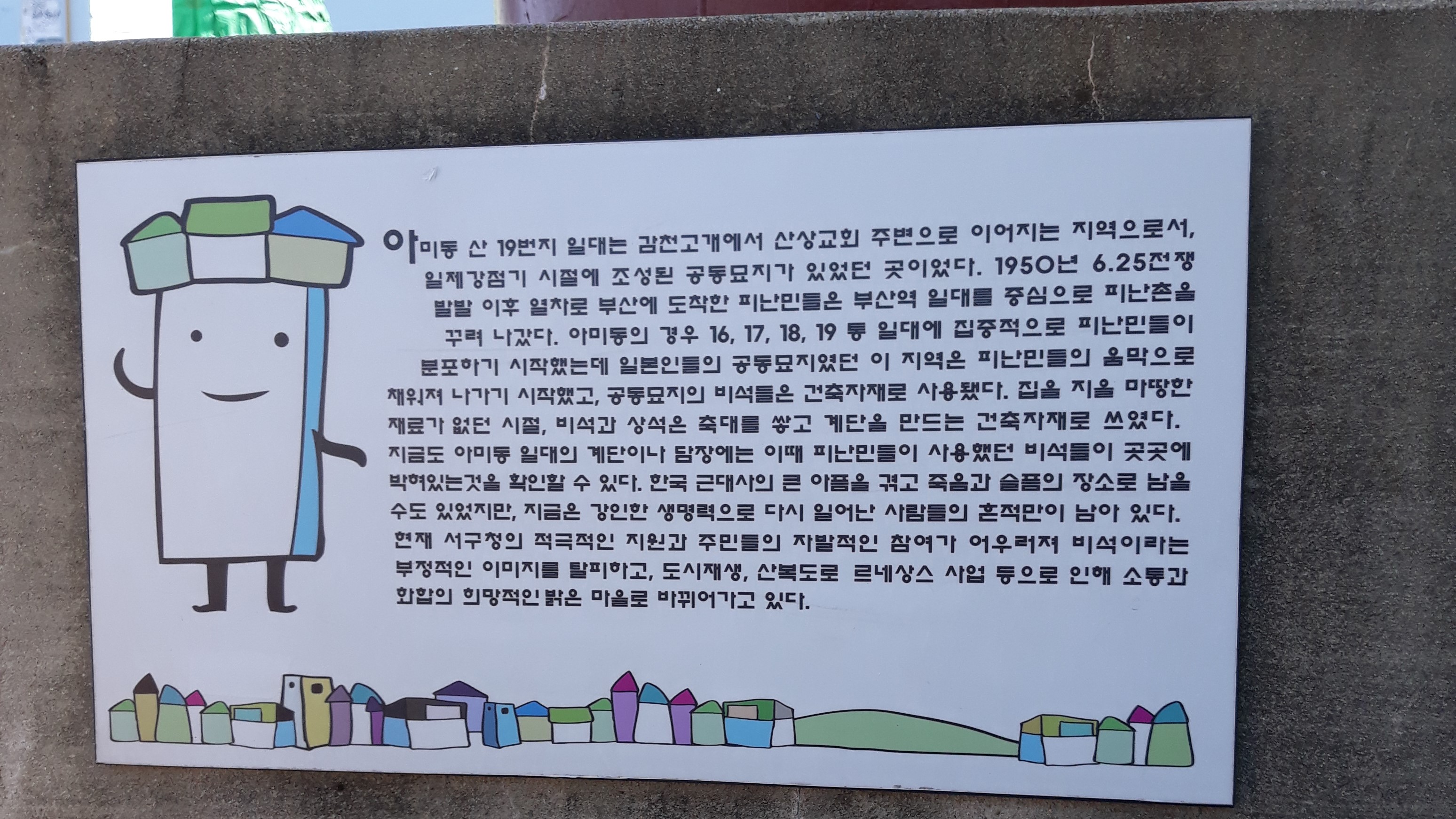 아미동 산 19번지 일대는 감천고개에서 산상교회 주변으로 이어지는 지역으로서, 일제강점기 시절에 조성된 공동묘지가 있었던 곳이었다. 1950년 6.25전쟁 발발 이후 열차로 부산에 도착한 피난민들은 부산역 일대를 중심으로 피난촌을 꾸려 나갔다. 아미동의 경우 16,17,18,19등 일대에 집중적으로 피난밈ㄴ들이 분포하기 시작했는데 일본인들의 공동묘지였던 이 지역은 피난민들의 움막으로 채워져 나가기 시작했고, 공동묘지의 비석들은 건축자재로 사용했다. 집을 지을 마땅한 재료가 없던 시절, 비석과 상석은 축대를 쌓고 계단을 만드는 건축자재로 쓰였다. 지금도 아미동 일대의 계단이나 담장에는 이때 피난민들이 사용했던 비석들이 곳곳에 박혀있는것을 확인할 수 있다. 한국 근대사의 큰 아픔을 겪고 죽음과 슬픔의 장소로 남을수도 있었지만, 지금은 강인한 생명력으로 다시 일어난 사람들의 흔적만이 남아있다. 현재 서구청의 적극적인 자원과 주민들의 자발적인 참여가 어우러져 비석이라는 부정적인 이미지를 탈피하고, 도시재생, 산복도로 르네상스 사업 등으로 인해 소통과 화합의 희망적인 밝은 마을로 바뀌어가고 있다.