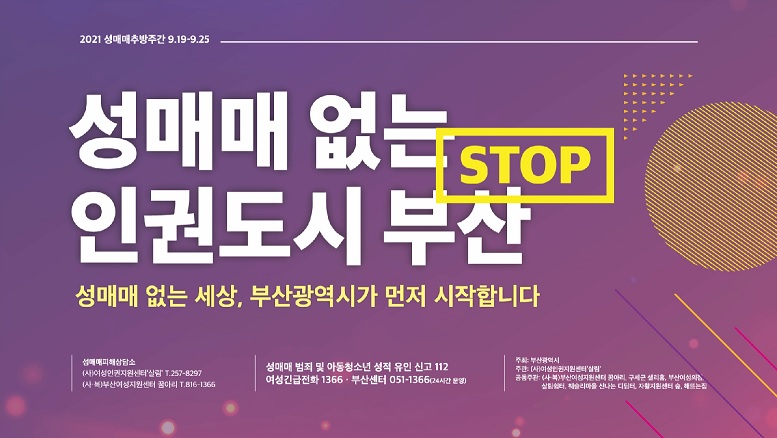 2021 성매매추방주간 9.19.~9.25.
 성매매 없는 인권도시 부산
 성매매 없는 세상, 부산광역시가 먼저 시작합니다.
 성매매피해상담소
 (사)여성인권지원센터 살림 T.257-8297
 (사복)부산여성지원센터 꿈아리 T.816-1366
 성매매 범죄 및 아동청소년 성적 유인 신고 112
 여성긴급전화 1366 부산센터 051-1366(24시간 운영)
 주최 : 부산광역시
 주관 : (사)여성인권지원센터 살림
 공동주관 : (사복)부산여성지원센터 꿈아리, 구세군 샐리홈, 부산여성의집, 살림쉼터, 웨슬리마을 신나는 디딤터, 자활지원센터 숲, 해뜨는집