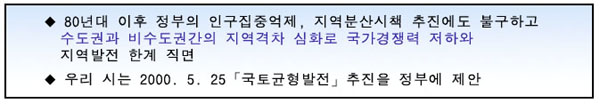 80년대 이후 정부의 인구 집중억제, 지역분산시책 추진에도 불구하고 수도권과 비수도권간의 지역격차심화로 국가경쟁력저하와 지역발전 한계에 직면합니다. 우리시는 2000년 5월 25일 국토균형발전추진을 정부에 제안합니다.