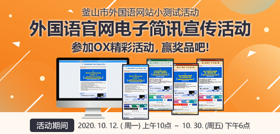 釜山市外国语网站小测试活动
				 外国语官网电子简讯宣传活动 参加OX精彩活动，赢奖品吧!
				 活动期间 : 2020. 10. 12. ( 周一) 上午10点 ～ 10. 30. (周五) 下午6点