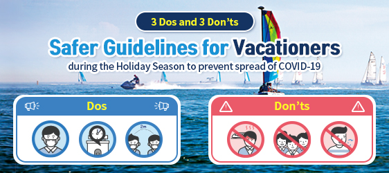 3 Dos and 3 Don’ts
					Safer Guidelines for Vacationers
					during the Holiday Season to prevent spread of COVID-19

					Dos - 1.Wear a mask when indoors 2.Minimize time spent in rest stops and restaurants 3.Maintain social distancing (2m recommended, 1m minimum)
					Don'ts - 1.Do not go on a vacation when you have fever or respiratory symptoms 2.Refrain from visiting closed and crowded places, such as entertainment venues, while avoiding crowded vacation spots and busy hours.
					3.Avoid activities that produces droplets and physical contact