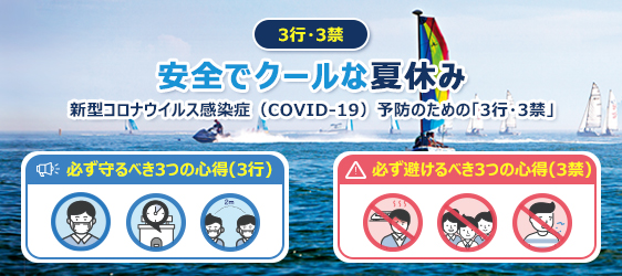 3行・3禁
				安全でクールな夏休み
				新型コロナウイルス感染症（COVID-19）予防のための「3行・3禁」

				必ず守るべき3つの心得(3行) - 1.室内では常にマスクを着用 2.サービスエリア、食堂、カフェなど飲食店では滞在時間を最小限にする 3.人との距離は2m（最低1m）以上を保つ
				必ず避けるべき3つの心得(3禁) - 1.発熱や呼吸器症状がある時は旅行に行かない（自宅で過ごす）2.遊興施設などの密閉・密接する場所、混雑する旅行先、時間帯は避ける 3.唾液が飛散する行為（大声で叫ぶなど）身体の接触(握手、抱擁など)を控える