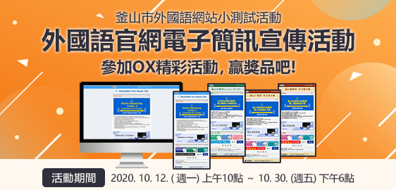 釜山市外國語網站小測試活動
				 外國語官網電子簡訊宣傳活動 參加OX精彩活動，贏獎品吧!
				 活動期間 : 2020. 10. 12. ( 週一) 上午10點 ～ 10. 30. (週五) 下午6點