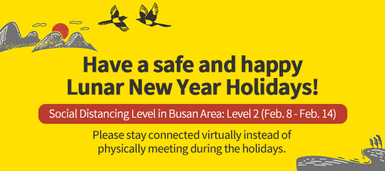 Have a safe and happy Lunar New Year Holidays!
				Social Distancing Level in Busan Area: Level 2 (Feb. 8 - Feb. 14) 
				Please stay connected virtually instead of physically meeting during the holidays.