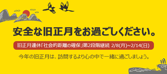 安全な旧正月をお過ごしください。 
				旧正月連休「社会的距離の確保」第2段階継続 2/8(月)～2/14(日)
				今年の旧正月は、訪問するより心の中で一緒に過ごしましょう。