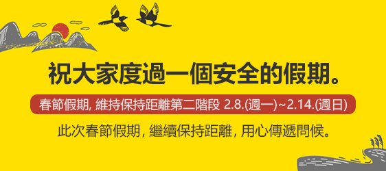 祝大家度過一個安全的假期。 
				 春節假期, 維持保持距離第二階段 2.8.(週一)~2.14.(週日)
				 此次春節假期，繼續保持距離，用心傳遞問候。