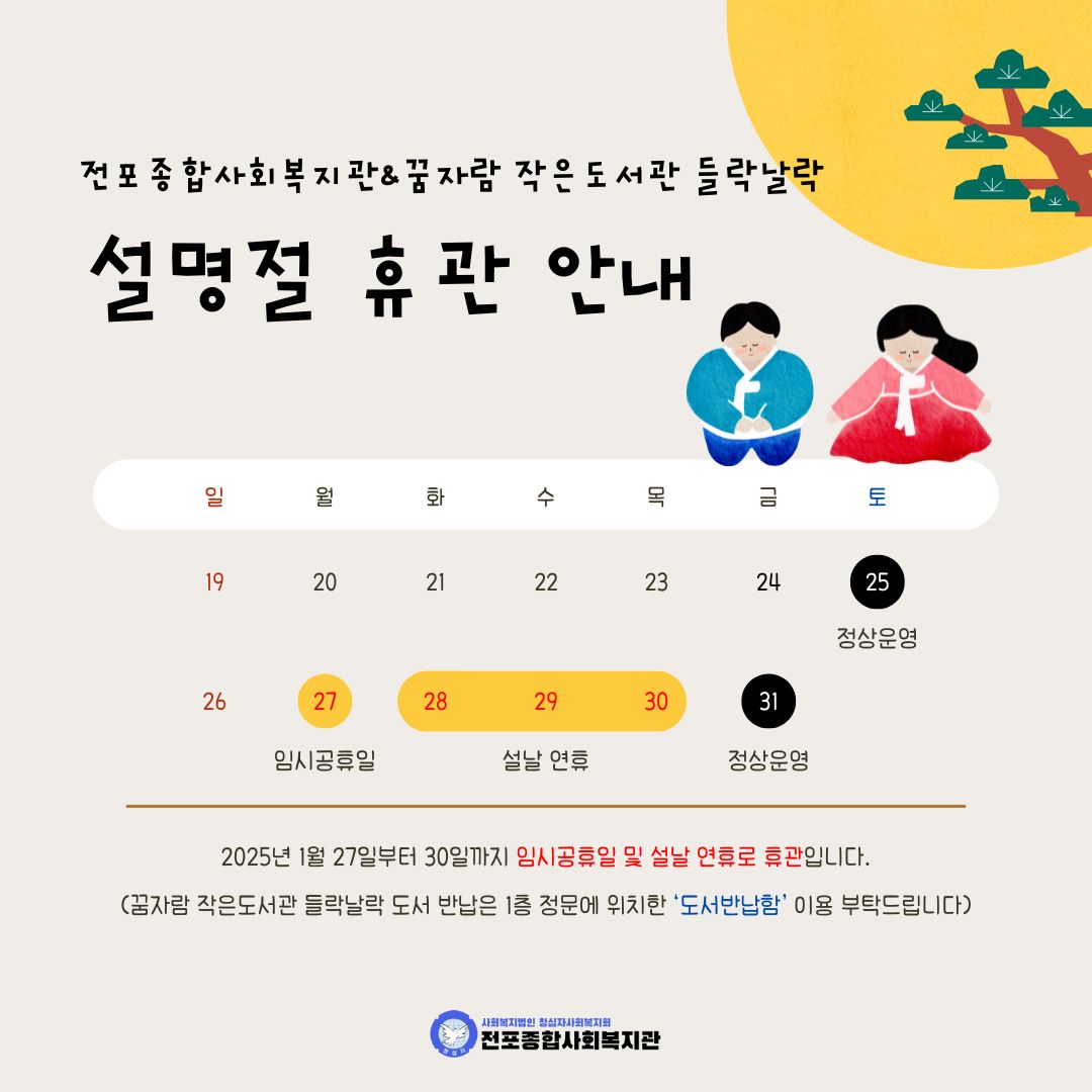 전포종합사회복지관 & 꿈자람 작은도서관 들락날락 설명절 휴관 안내

1월 25(토) 정상 운영
1월 27일(월) 임시공휴일
1월 28일(화) ~ 1월 30일(목) 설날 연휴
1월 31(금) 정상 운영

2025년 1월 27일부터 30일까지 임시공휴일 및 설날 연휴로 휴관합니다.

(꿈자람 작은도서관 들락날락 도서 반납은 1층 정문에 위치한 ‘도서반납함’ 이용 부탁드립니다)

전포종합사회복지관