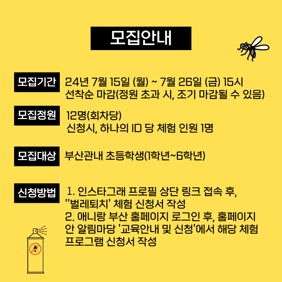 모집안내
[모집기간]
2024년 7월 15일 (월) ~ 7월 26일 (금) 15시
선착순 마감 (정원 초과 시 조기 마감될 수 있음)

[모집정원]
12명 (회차당)
신청 시, 하나의 ID 당 체험 인원 1명

[모집대상]
부산 관내 초등학생 (1학년 ~ 6학년)

[신청방법]
1. 인스타그램 프로필 상단 링크 접속 후, '벌레퇴치' 체험 신청서 작성
2. 애니랑 부산 홈페이지 로그인 후 홈페이지 알림마당 → '교육안내 및 신청'에서 해당 체험 프로그램 신청서 작성