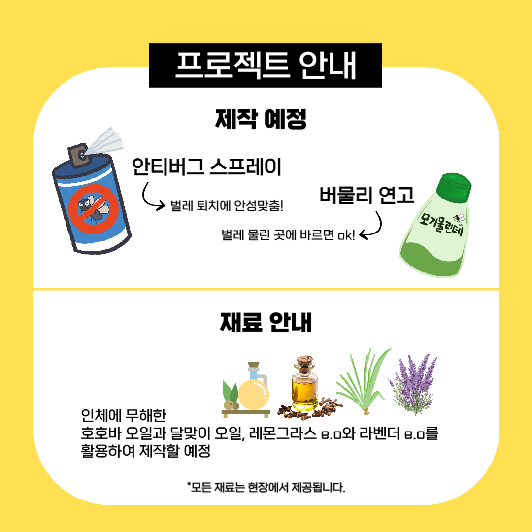 프로젝트 안내
[제작 예정]
안티버그 스프레이 → 벌레 퇴치에 안성맞춤!
버물리 연고 → 벌레 물린 곳에 바르면 OK!

[재료 안내]
인체에 무해한 호호바 오일, 달맞이 오일, 레몬그라스 e.o, 라벤더 e.o를 활용하여 제작 예정
* 모든 재료는 현장에서 제공됩니다.