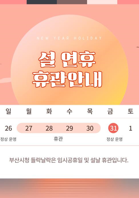 설 연휴 휴관 안내 휴관일 : 1월 28일(화) ~ 1월 30일(목) 정상 운영일 : 1월 26일(일) ~ 1월 27일(월), 1월 31일(금) 이후 정상 운영 부산시청 들락날락은 임시공휴일 및 설날 연휴로 인해 휴관합니다.
