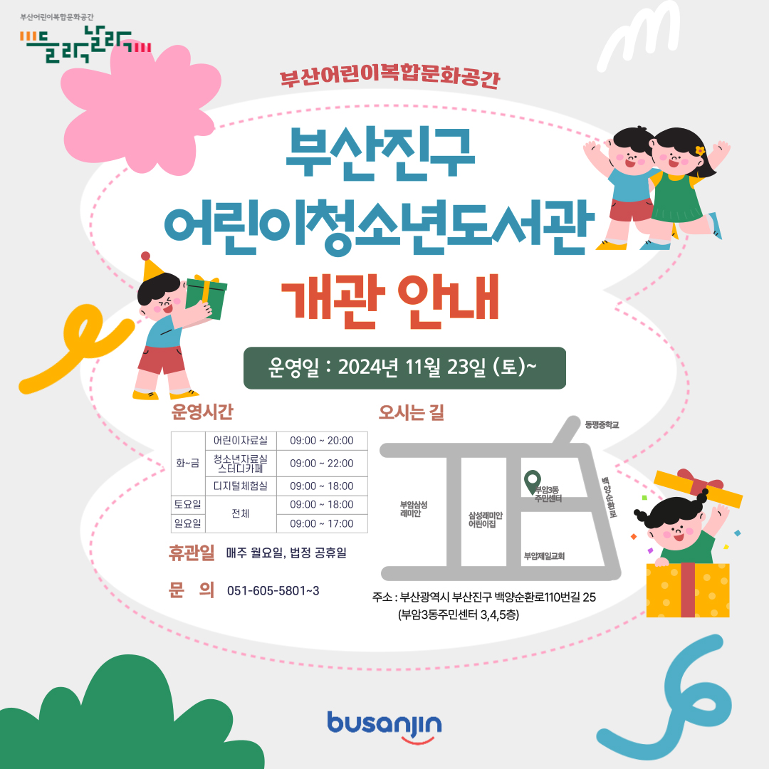 부산어린이복합문화공간 들락날락 부산어린이복합문화공간 부산진구 어린이청소년도서관 개관 안내 운영일:2024년 11월 23일(토)~ 운영시간 화~금 어린이 자료실 09:00~20:00 청소년자료실 스터티카페 09:00~22:00 디지털체험실 09:00~18:00 토요일 전체 09:00~19:00 일요일 전체 09:00~17:00 휴관일 매주 월요일, 법정 공휴일 문의 051-605-5801~3 오시는길 주소 : 부산광역시 부산진구 백양순환로 110번길 25(부암3동주민센터 3,4,5층)