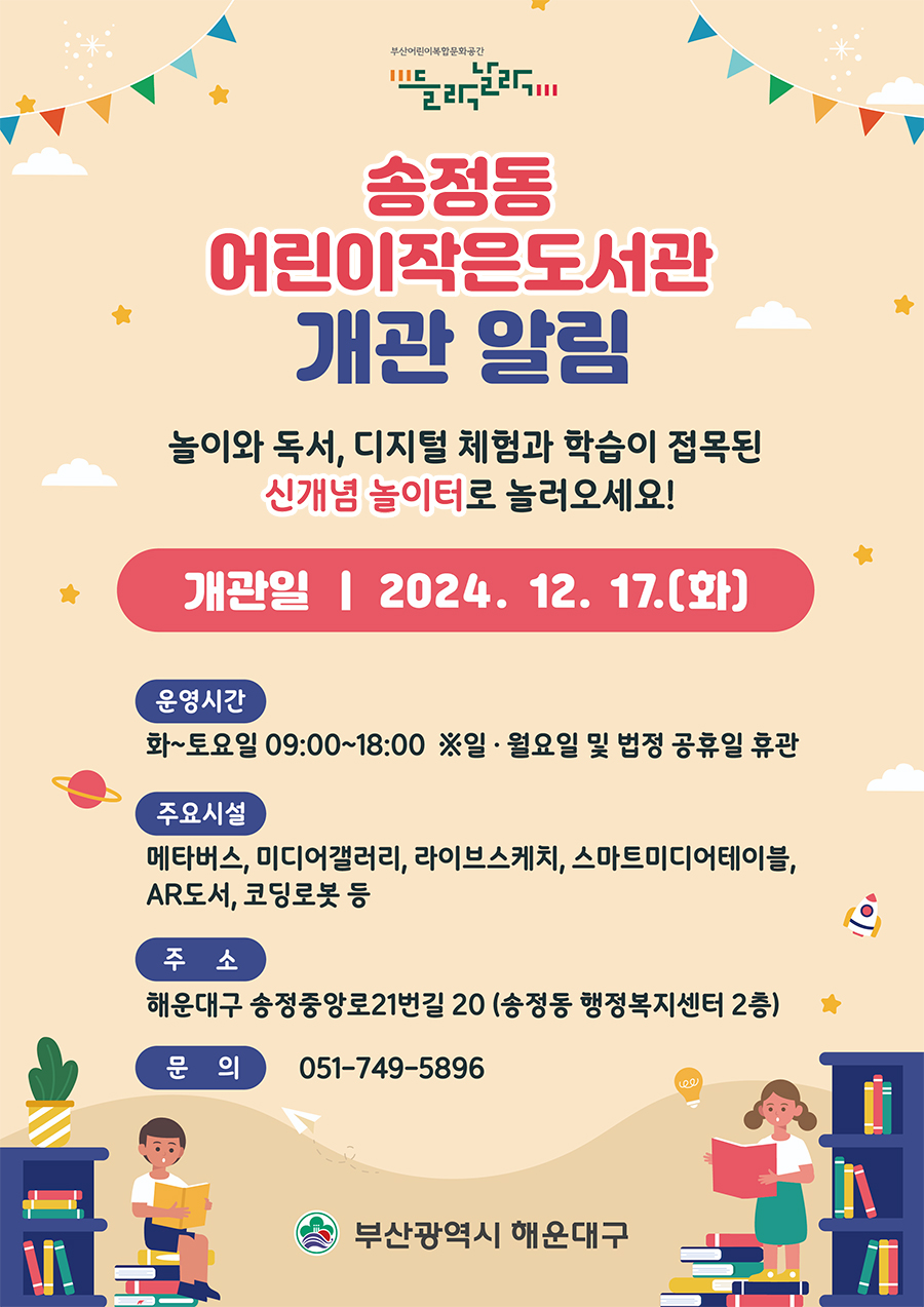 부산어린이복합문화공간 들락날락

송정동 어린이작은도서관개관 알림
놀이와 독서, 디지털 체험과 학습이 접목된 신개념 놀이터로 놀러오세요!
개관일 : 2024. 12. 17.(화)
운영시간 화~토요일 09:00~18:00 ※일 월요일 및 법정 공휴일 휴관
주요시설 메타버스, 미디어갤러리, 라이브스케치, 스마트미디어테이블, AR도서, 코딩로봇 등
주소 해운대구 송정중앙로21번길 20 (송정동 행정복지센터 2층)
문의 051-749-5896
부산광역시 해운대구