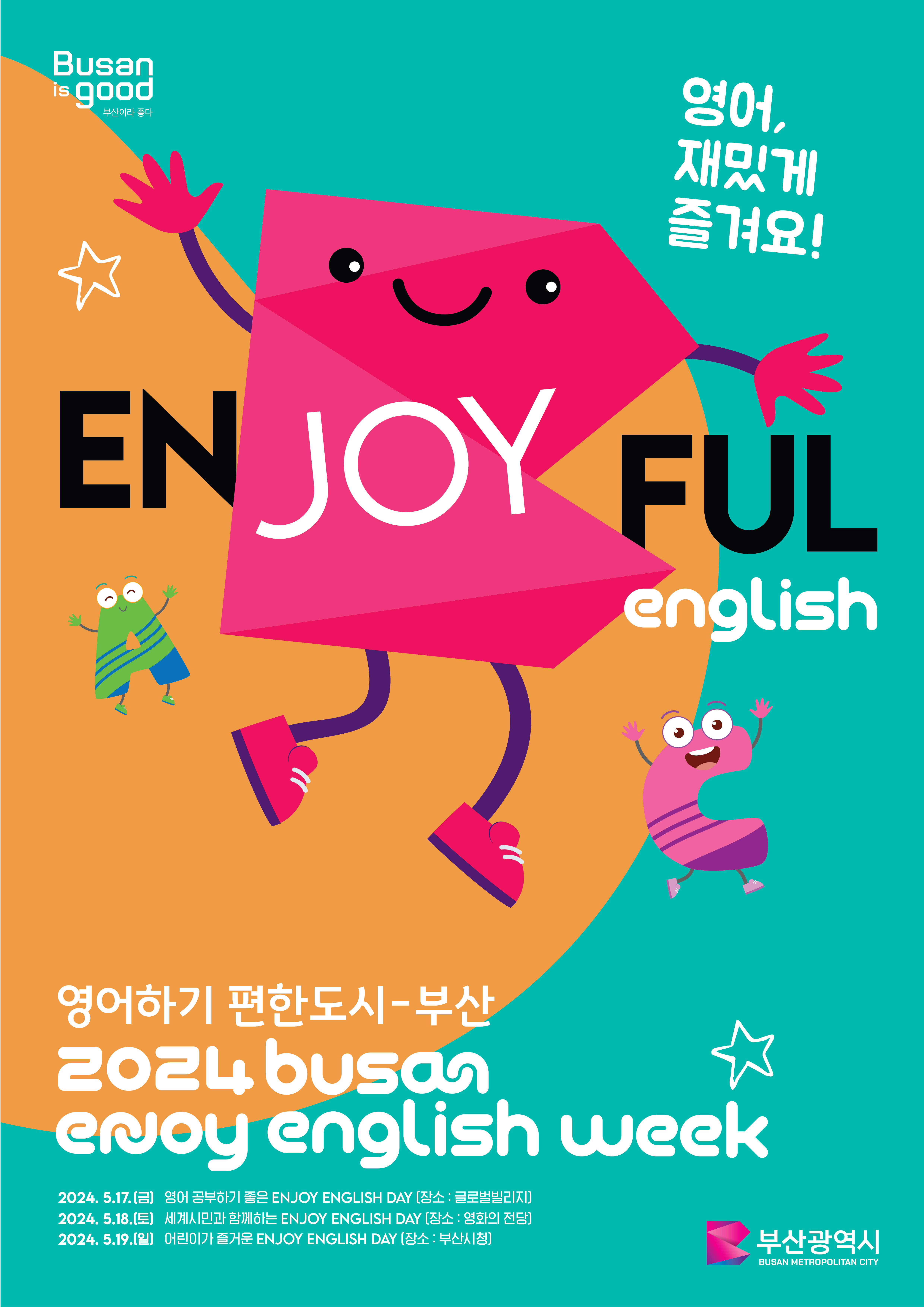 영어 재밋게 즐겨요 ENGJOYFUL english 영어하기 편한도시-부산 2024 busan enjoy english week 2024.5.17(금) 영어 공부하기 좋은 ENJOY ENGLISH DAY(장소 : 글로벌빌리지) 2024.5.18(토) 세계시민과 함께하는 ENJOY ENGLISH DAY(장소 : 영화의전당) 2024.5.19(일) 어린이가 즐거운 ENJOY ENGLISH DAY(장소 : 부산시청)