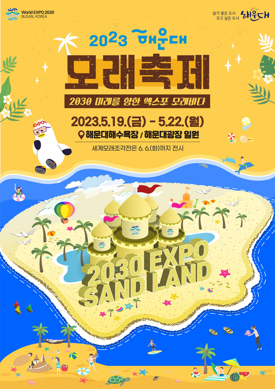  World Expo 2030 Busan, Korea
살기좋은도시 오고 싶은 도시 해운대
2023 해운대 모래축제 
2030 미래를 향한 엑스포 모래바다
2023.5.19.(금)-5.22.(월)
해운대해수욕장, 해운대광장 일원
세계모래조각전은 6/6(화)까지 전시 
2030 EXPO SAND LAND
