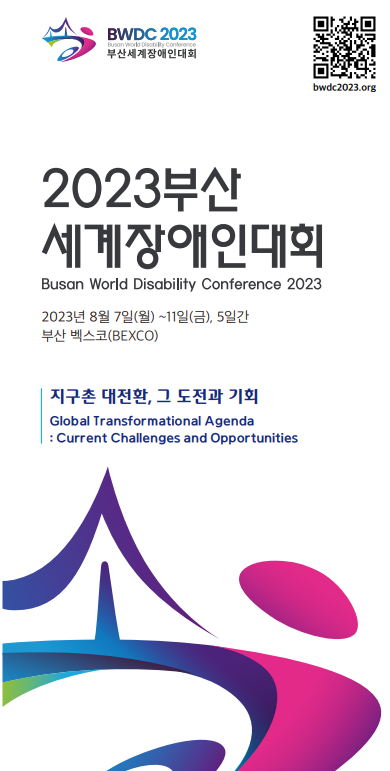 BWDC2023부산세계장애인대회
2023부산세계장애인대회 Busan World Disability Conference 2023
2023년8월7일(월)-11일(금), 5일간 부산벡스코(BEXCO)
지구촌 대전환, 그 도전과 기회
Global Transformational Agenda: Current Challenges and Opportunities 