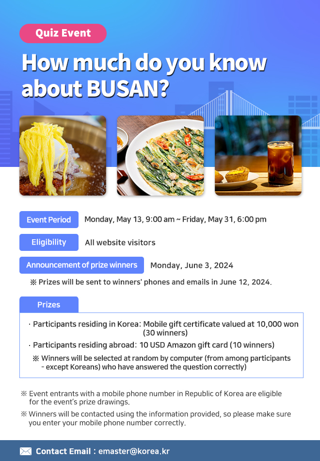Quiz Event: How much do you know about BUSAN?
Event Period: Monday, May 13, 9:00 am ~ Friday, May 31, 6:00 pm
Eligibility: All website visitors
Announcement of prize winners: Monday, June 3, 2024
※ Prizes will be sent to winners  phones and emails in June 12, 2024.
Prizes: 
Participants residing in Korea: Mobile gift certificate valued at 10,000 won (30 winners):
Participants residing abroad: 10 USD Amazon gift card (10 winners)
※  Winners will be selected at random by computer (from among participants - except Koreans) who have answered the question correctly)
※ Event entrants with a mobile phone number in Republic of Korea are eligible for the event’s prize drawings of mobile gift certificate.
※ Winners will be contacted using the information provided, so please make sure you enter your mobile phone number and email address correctly.
 Contact Email: emaster@korea.kr