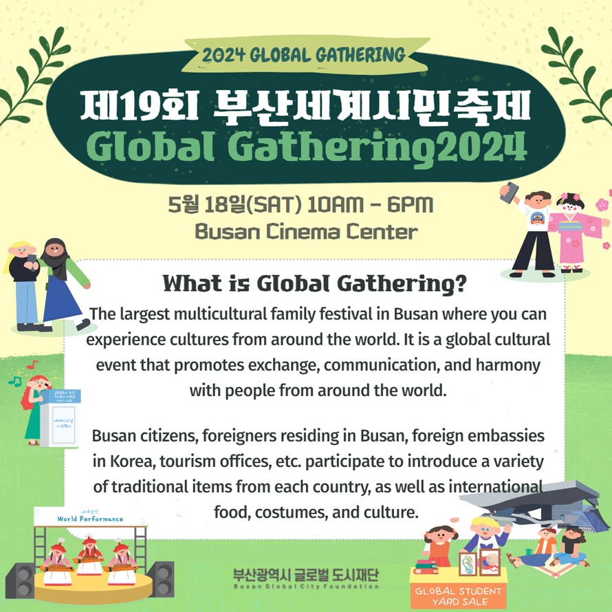 2024 GLOBAL GATHERING 
제19회 부산세계시민축제 GLOBAL GATHERING 2024

5월18일(SAT) 10AM - 6PM Busan Cinema Center 
What is Global Gathering? 
The largest multicultural family festival in Busan where you can experience cultures from around the world. It is a global cultural event that promotes exchange, communication, and harmony with people from around the world. 

Busan citizens, foreigners residing in Busan, foreign embassies in Korea, tourism offices, etc. participate to introduce a variety of traditional items from each country, as well as internationa food, costumes, and culture. 

부산광역시 글로벌 도시재단
Busan Global City Foundation
