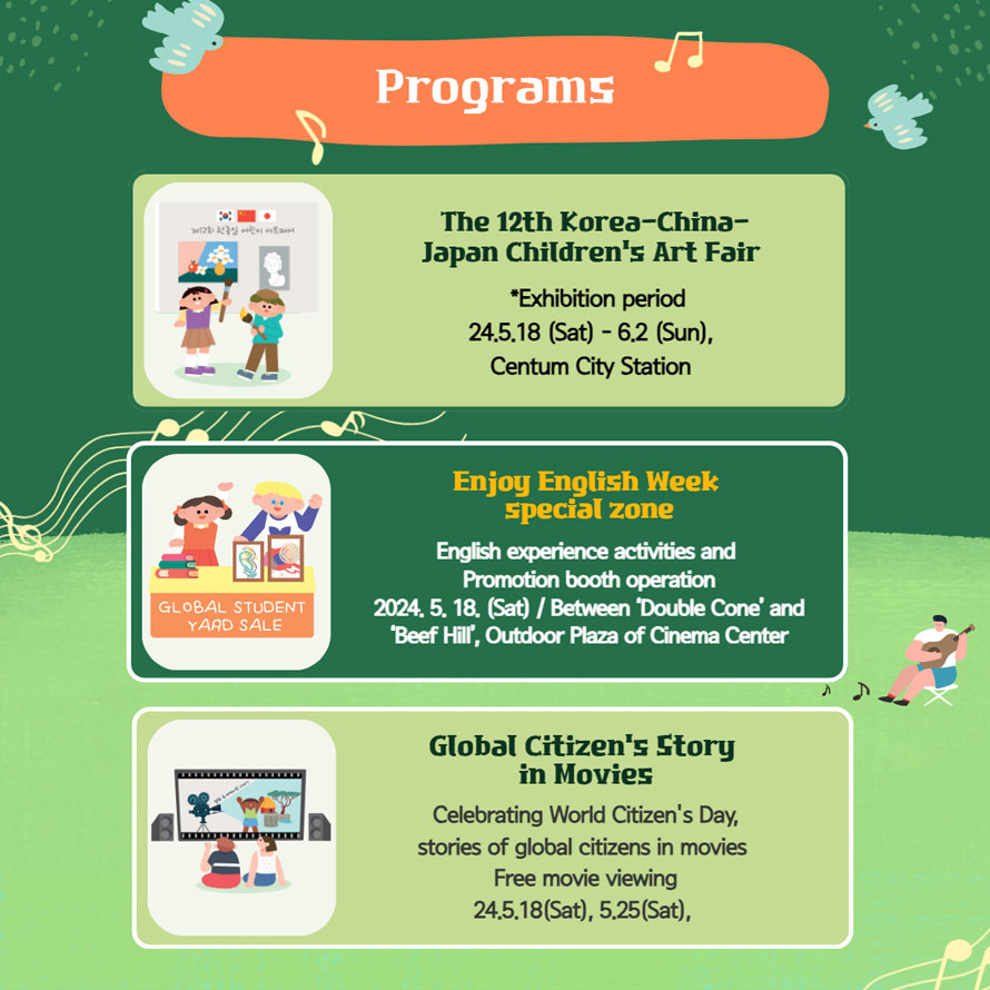 PROGRAMS
The 12th Korea-China-Japan Children s Art Fair 
*Exhibition period 24.5.18 (Sat) - 6.2 (Sun), Centum City Station 

Enjoy English Week special zone 
English experience activities and Promotion booth operation 
2024. 5. 18. (Sat) / Between  Double Cone  and  Beef Hill , Outdoor Plaza of Cinema Center 

Global Citizen s Storg in Movies 
Celebrating World Citizen s Day, stories of global citizens in movies 
Free movie viewing 24.5.18 (Sat), 5.25 (Sat), 
