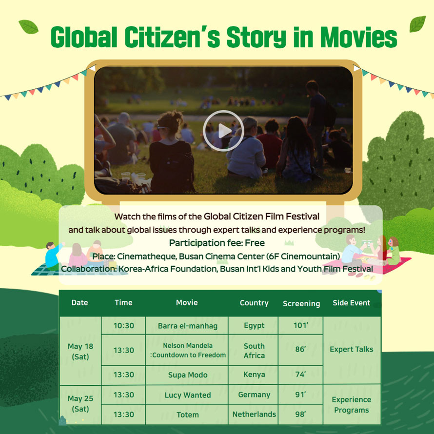 Global Citizen s Story in Movies
Watch the films of the Global Citizen Film Festival
and talk about global issues through expert talks and experience programs!
Participation fee: Free
Place: Cinematheque, Busan Cinema Center (6F Cinemountain)
Collaboration: Korea-Africa Foundation, Busan Int l Kids and Youth Film Festival
