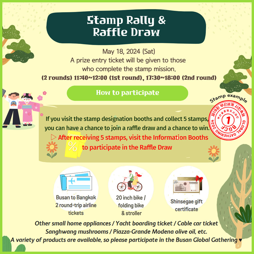 Stamp Rally & Raffle Draw
May 18, 2024 (Sat) 
A prize entry ticket will be given to those who complete the stamp mission. 
(2 rounds) 11310-12:00 (1st round), 11:30-18:00 (2nd round) 

How to participate 
If you visit the stamp designation booths and collect 5 stamps, you can have a chance to join a raffle draw and a chance to win. 
After receiving 5 stamps, visit the Information Booths to participate in the Raffle Draw 

Busan to Bangkok 2 round-trip airline tickets 
20 inch bike / folding bike & stroller 
Shinsegae gift certificate 

Other small home appliances / Yacht boarding ticket / Cable car ticket Sanghwang mushrooms / Piazza-Grande Modena olive oil, etc. A variety of products are available, so please participate in the Busan Global Gathering 