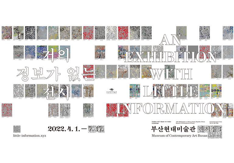 거의 정보가 없는 전시
AN EXHIBITION WITH LITTLE INFORMATION
2022.4.1.~
부산광역시 사하구 낙동남로 1191(하단동) 부산현대미술관
1191, Nakdongnam-ro, Saha-gu, Busan, Republic of Korea Museum of Contemporary Art Busan 
www.busan.go.kr/moca +82-51-220-7400
부산현대미술관 Museum of Contemporary Art Busan